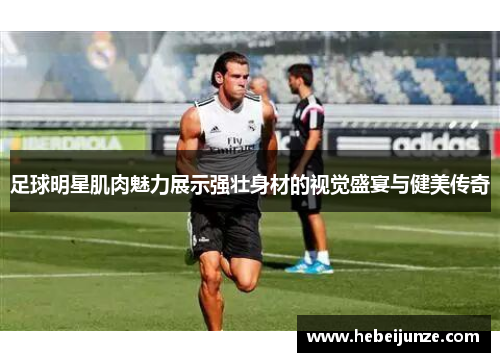 足球明星肌肉魅力展示强壮身材的视觉盛宴与健美传奇