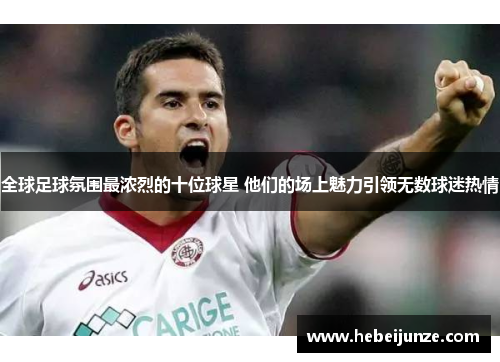 全球足球氛围最浓烈的十位球星 他们的场上魅力引领无数球迷热情
