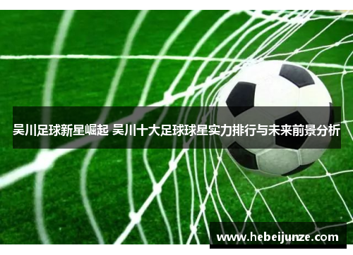 吴川足球新星崛起 吴川十大足球球星实力排行与未来前景分析